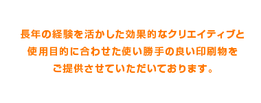 長年の経験を活かした効果的なカタログ制作と使用目的に合わせた使い勝手の良い印刷物をご提供させていただいております。