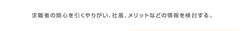 求職者の関心を引くやりがい、社風、メリットなどの情報を検討する。