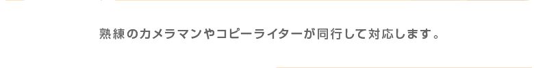 熟練のカメラマンやコピーライターが同行して対応します。