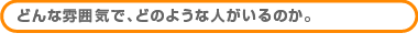 どんな雰囲気で、どのような人がいるのか。