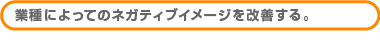 業種によってのネガティブイメージを改善する。